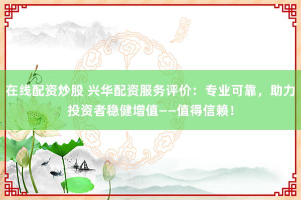 在线配资炒股 兴华配资服务评价：专业可靠，助力投资者稳健增值——值得信赖！