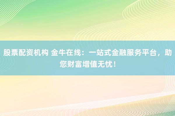 股票配资机构 金牛在线：一站式金融服务平台，助您财富增值无忧！