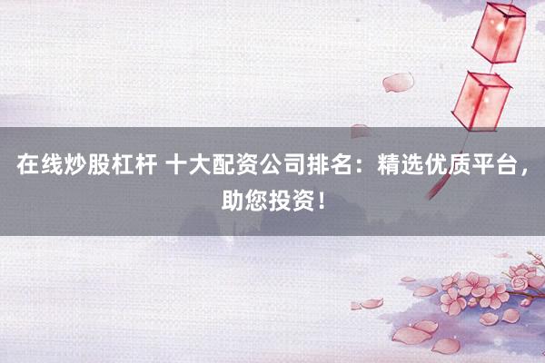 在线炒股杠杆 十大配资公司排名：精选优质平台，助您投资！