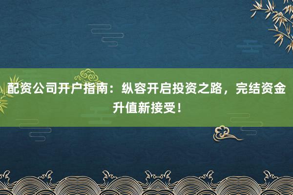 配资公司开户指南：纵容开启投资之路，完结资金升值新接受！