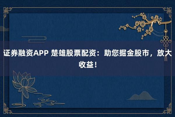证券融资APP 楚雄股票配资：助您掘金股市，放大收益！