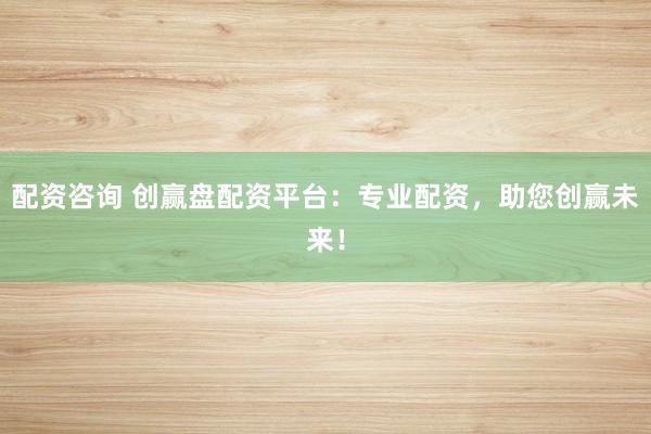 配资咨询 创赢盘配资平台：专业配资，助您创赢未来！