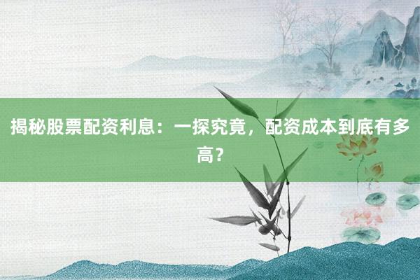 揭秘股票配资利息：一探究竟，配资成本到底有多高？