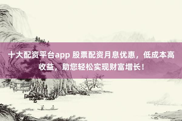 十大配资平台app 股票配资月息优惠，低成本高收益，助您轻松实现财富增长！