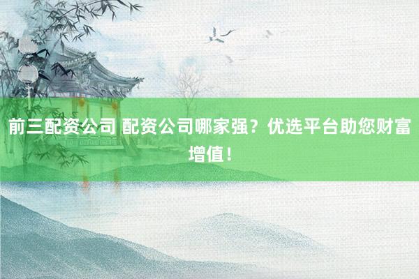 前三配资公司 配资公司哪家强？优选平台助您财富增值！
