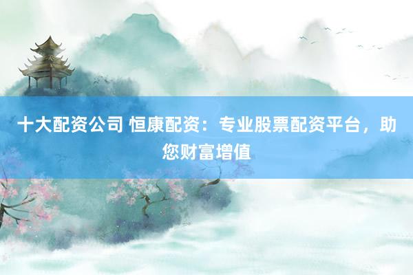 十大配资公司 恒康配资：专业股票配资平台，助您财富增值