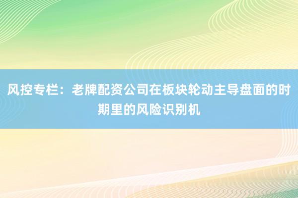 风控专栏：老牌配资公司在板块轮动主导盘面的时期里的风险识别机