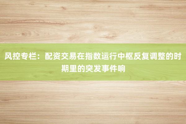 风控专栏：配资交易在指数运行中枢反复调整的时期里的突发事件响