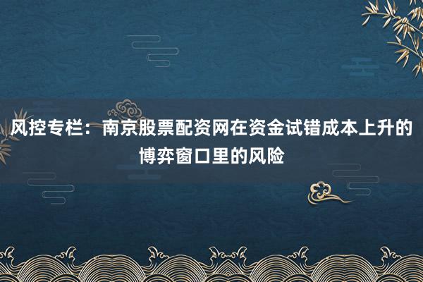 风控专栏：南京股票配资网在资金试错成本上升的博弈窗口里的风险
