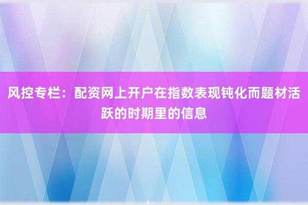 风控专栏：配资网上开户在指数表现钝化而题材活跃的时期里的信息