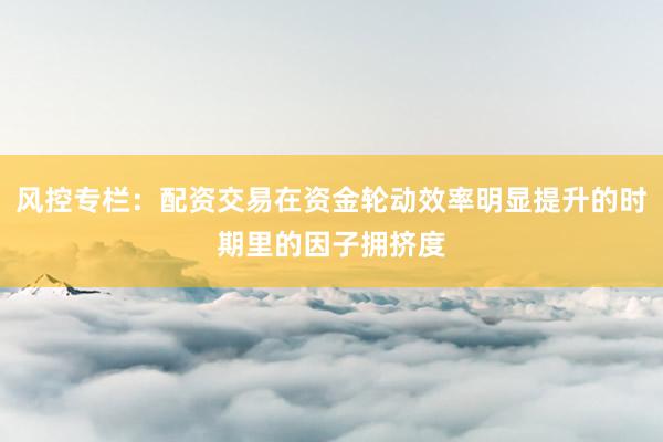风控专栏：配资交易在资金轮动效率明显提升的时期里的因子拥挤度