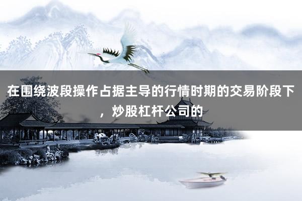 在围绕波段操作占据主导的行情时期的交易阶段下，炒股杠杆公司的