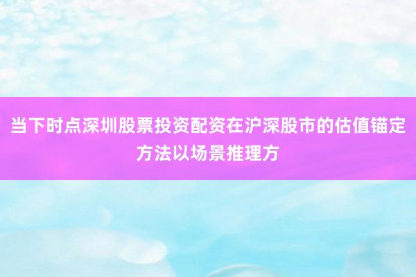 当下时点深圳股票投资配资在沪深股市的估值锚定方法以场景推理方