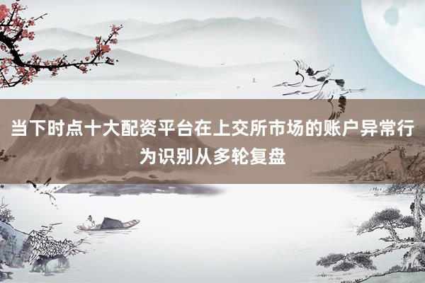 当下时点十大配资平台在上交所市场的账户异常行为识别从多轮复盘