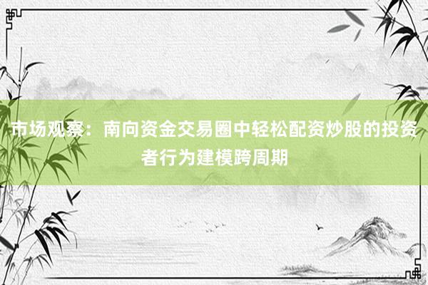 市场观察：南向资金交易圈中轻松配资炒股的投资者行为建模跨周期