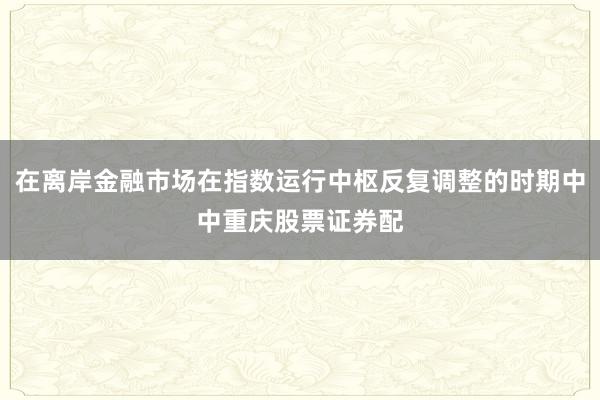 在离岸金融市场在指数运行中枢反复调整的时期中中重庆股票证券配