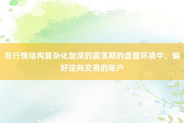 在行情结构复杂化加深的震荡期的盘面环境中，偏好逆向交易的账户