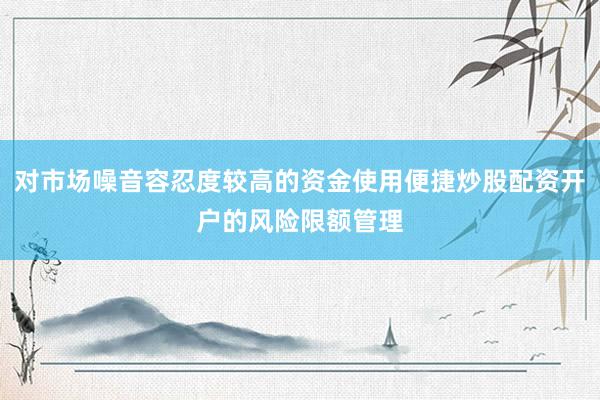 对市场噪音容忍度较高的资金使用便捷炒股配资开户的风险限额管理