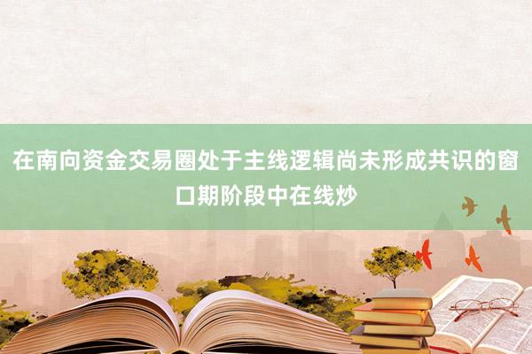 在南向资金交易圈处于主线逻辑尚未形成共识的窗口期阶段中在线炒