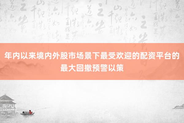 年内以来境内外股市场景下最受欢迎的配资平台的最大回撤预警以策