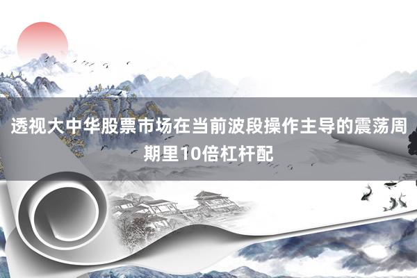 透视大中华股票市场在当前波段操作主导的震荡周期里10倍杠杆配