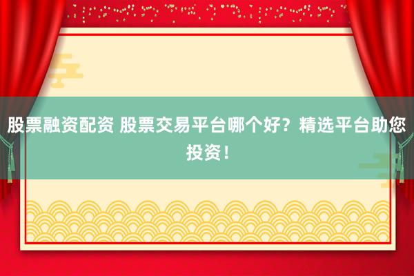 股票融资配资 股票交易平台哪个好？精选平台助您投资！