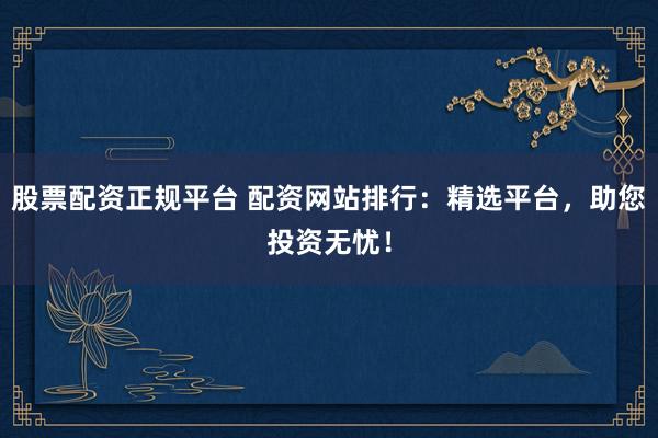 股票配资正规平台 配资网站排行：精选平台，助您投资无忧！