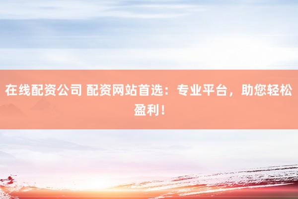 在线配资公司 配资网站首选：专业平台，助您轻松盈利！