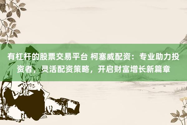 有杠杆的股票交易平台 柯塞威配资：专业助力投资者，灵活配资策略，开启财富增长新篇章