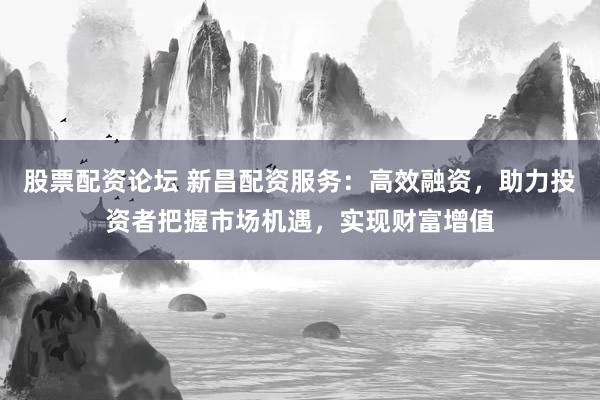 股票配资论坛 新昌配资服务：高效融资，助力投资者把握市场机遇，实现财富增值