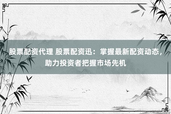 股票配资代理 股票配资迅：掌握最新配资动态，助力投资者把握市场先机