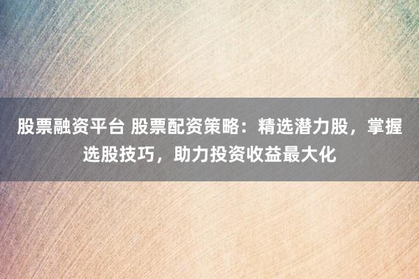 股票融资平台 股票配资策略:精选潜力股,掌握选股技巧,助力投资收益最大化