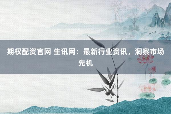 期权配资官网 生讯网：最新行业资讯，洞察市场先机