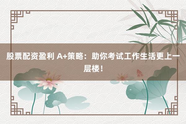 股票配资盈利 A+策略：助你考试工作生活更上一层楼！