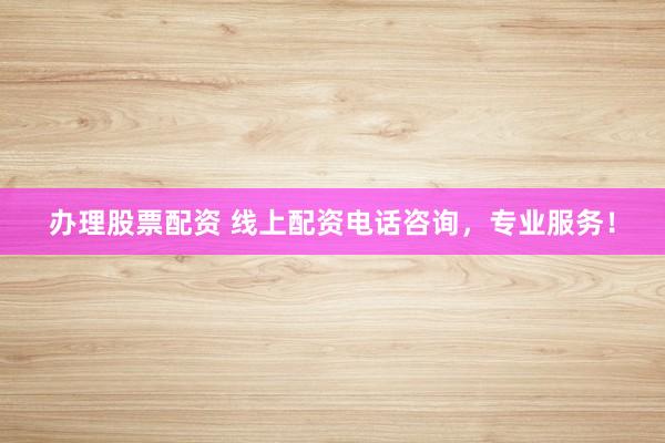 办理股票配资 线上配资电话咨询，专业服务！