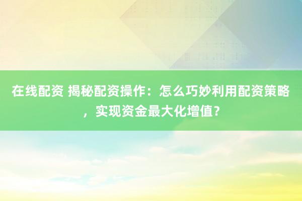 在线配资 揭秘配资操作：怎么巧妙利用配资策略，实现资金最大化增值？