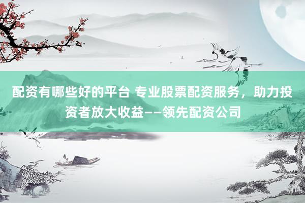 配资有哪些好的平台 专业股票配资服务,助力投资者放大收益——领先配资公司