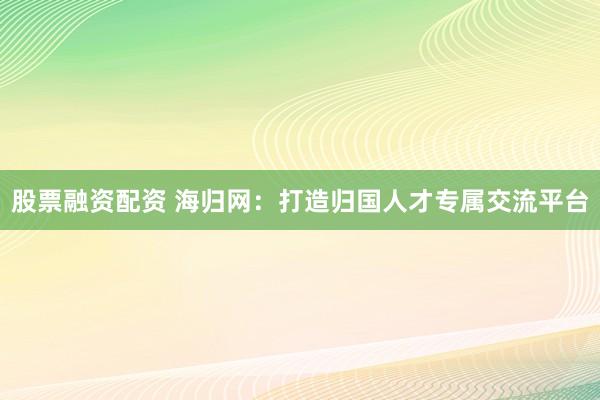 股票融资配资 海归网：打造归国人才专属交流平台