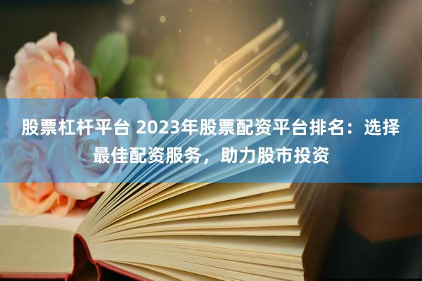 股票杠杆平台 2023年股票配资平台排名：选择最佳配资服务，助力股市投资
