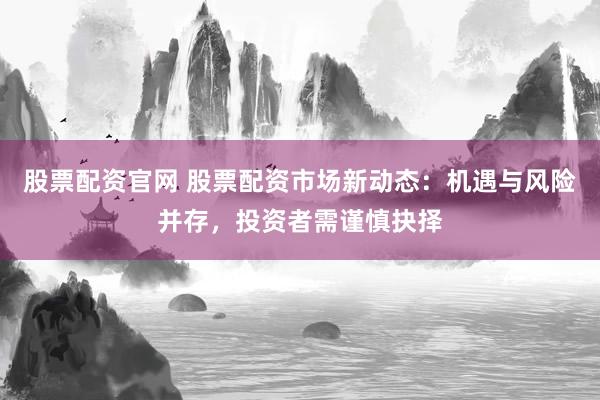股票配资官网 股票配资市场新动态：机遇与风险并存，投资者需谨慎抉择