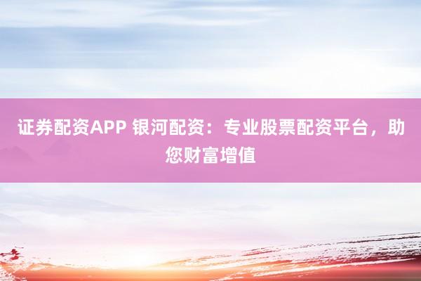 证券配资APP 银河配资：专业股票配资平台，助您财富增值