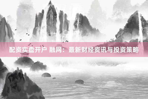 配资实盘开户 融网：最新财经资讯与投资策略