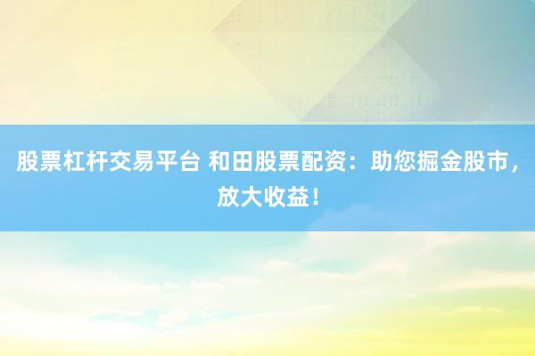 股票杠杆交易平台 和田股票配资：助您掘金股市，放大收益！