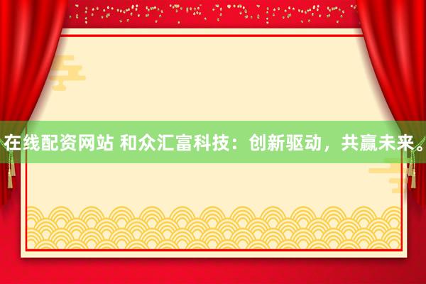 在线配资网站 和众汇富科技：创新驱动，共赢未来。