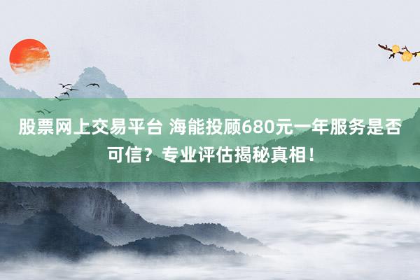 股票网上交易平台 海能投顾680元一年服务是否可信？专业评估揭秘真相！