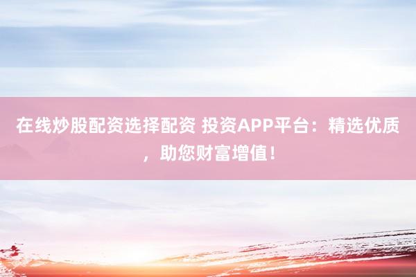 在线炒股配资选择配资 投资APP平台：精选优质，助您财富增值！