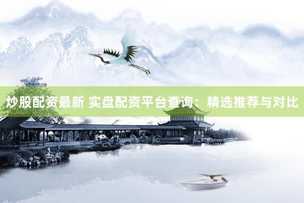 炒股配资最新 实盘配资平台查询：精选推荐与对比
