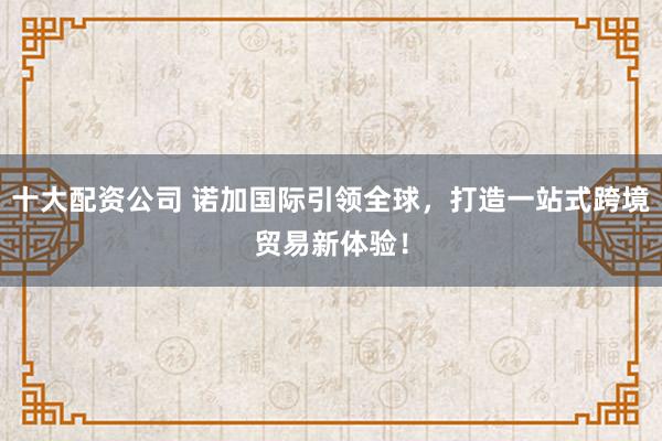 十大配资公司 诺加国际引领全球,打造一站式跨境贸易新体验!