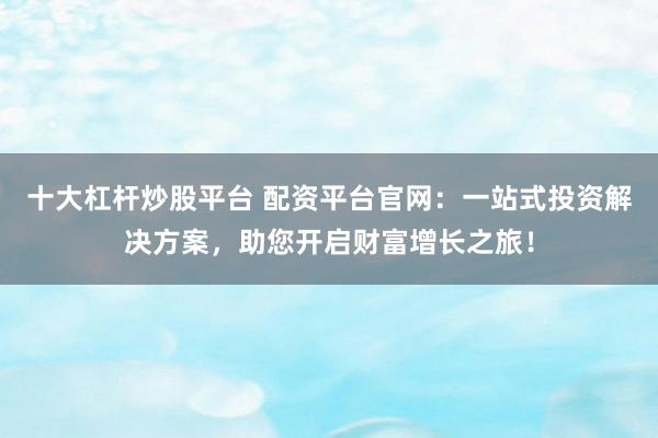 十大杠杆炒股平台 配资平台官网：一站式投资解决方案，助您开启财富增长之旅！