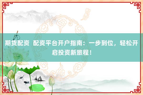 期货配资  配资平台开户指南：一步到位，轻松开启投资新旅程！